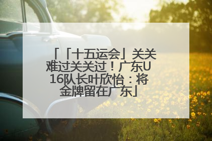「十五运会」关关难过关关过！广东U16队长叶欣怡：将金牌留在广东