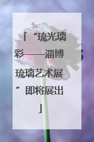 “琉光璃彩——淄博琉璃艺术展”即将展出