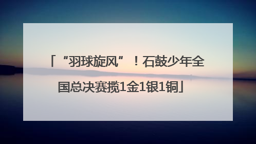 “羽球旋风”！石鼓少年全国总决赛揽1金1银1铜