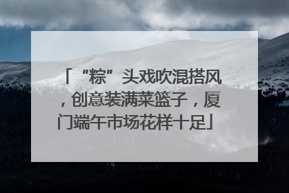 “粽”头戏吹混搭风，创意装满菜篮子，厦门端午市场花样十足