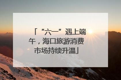 “六一”遇上端午，海口旅游消费市场持续升温