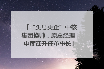 “头号央企”中核集团换帅，原总经理申彦锋升任董事长