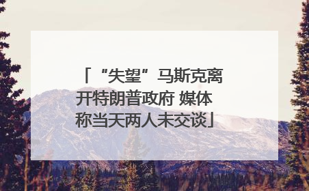 “失望”马斯克离开特朗普政府 媒体称当天两人未交谈