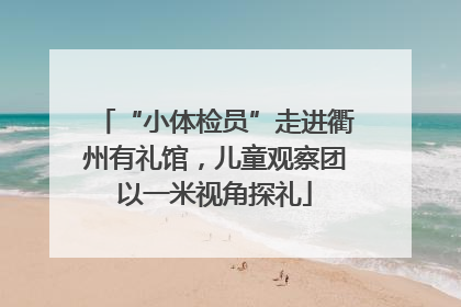 “小体检员”走进衢州有礼馆，儿童观察团以一米视角探礼