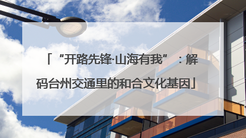 “开路先锋·山海有我”：解码台州交通里的和合文化基因
