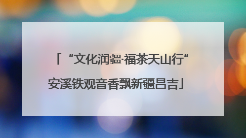“文化润疆·福茶天山行”安溪铁观音香飘新疆昌吉