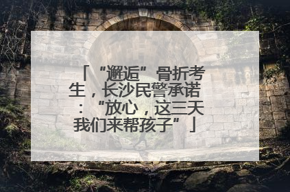 “邂逅”骨折考生，长沙民警承诺：“放心，这三天我们来帮孩子”