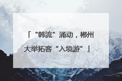 “韩流”涌动，郴州大举拓客“入境游”