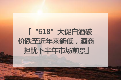 “618”大促白酒破价跌至近年来新低，酒商担忧下半年市场前景