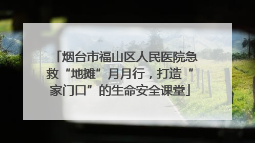 烟台市福山区人民医院急救“地摊”月月行，打造“家门口”的生命安全课堂