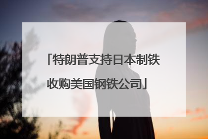 特朗普支持日本制铁收购美国钢铁公司