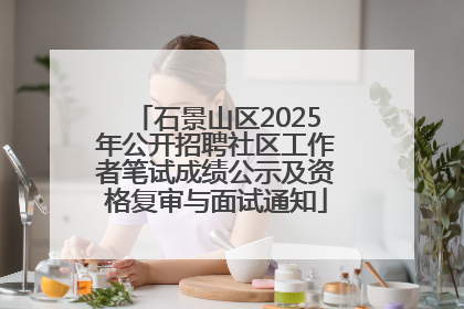 石景山区2025年公开招聘社区工作者笔试成绩公示及资格复审与面试通知