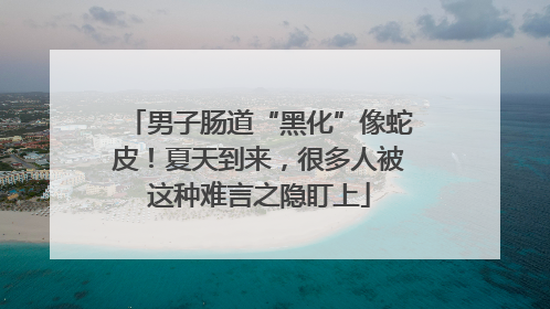 男子肠道“黑化”像蛇皮！夏天到来，很多人被这种难言之隐盯上