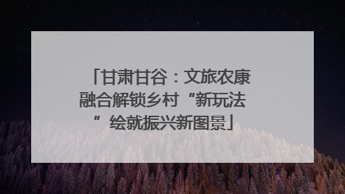 甘肃甘谷：文旅农康融合解锁乡村“新玩法”绘就振兴新图景