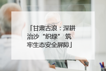 甘肃古浪：深耕治沙“织绿” 筑牢生态安全屏障