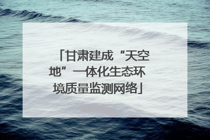 甘肃建成“天空地”一体化生态环境质量监测网络