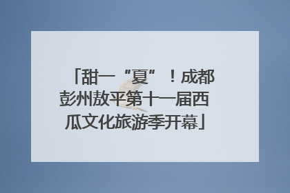 甜一“夏”！成都彭州敖平第十一届西瓜文化旅游季开幕