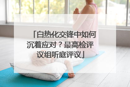 白热化交锋中如何沉着应对？最高检评议组听庭评议