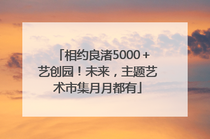 相约良渚5000＋艺创园！未来，主题艺术市集月月都有