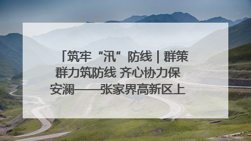 筑牢“汛”防线｜群策群力筑防线 齐心协力保安澜——张家界高新区上下众志成城迎战汛情
