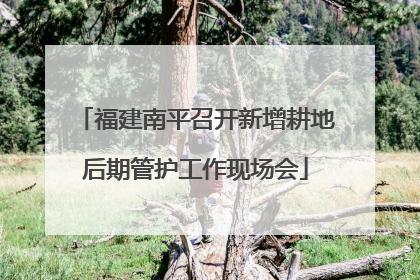 福建南平召开新增耕地后期管护工作现场会