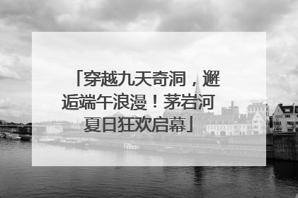 穿越九天奇洞，邂逅端午浪漫！茅岩河夏日狂欢启幕
