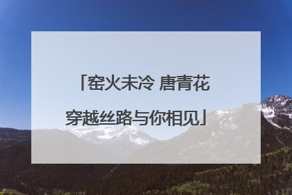 窑火未冷 唐青花穿越丝路与你相见
