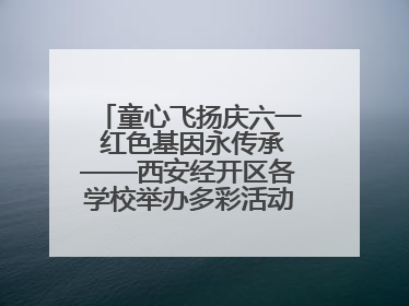 童心飞扬庆六一 红色基因永传承——西安经开区各学校举办多彩活动欢度儿童节