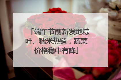 端午节前新发地粽叶、糯米热销,蔬菜价格稳中有降
