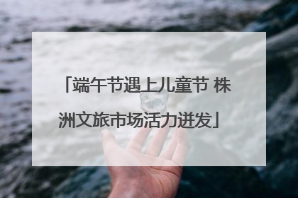 端午节遇上儿童节 株洲文旅市场活力迸发