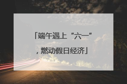 端午遇上“六一”，燃动假日经济