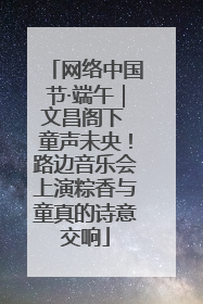 网络中国节·端午｜文昌阁下 童声未央！路边音乐会上演粽香与童真的诗意交响