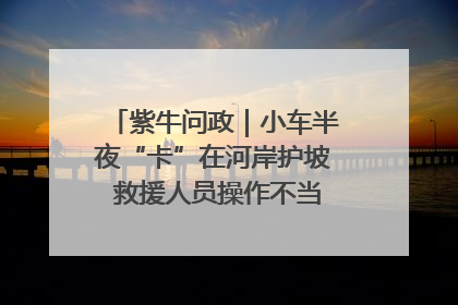 紫牛问政｜小车半夜“卡”在河岸护坡 救援人员操作不当致小车翻下河，然后直接走人了
