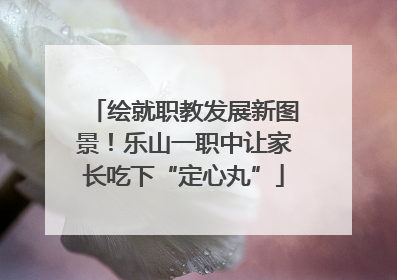 绘就职教发展新图景！乐山一职中让家长吃下“定心丸”