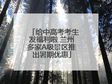 给中高考考生发福利啦 兰州多家A级景区推出暑期优惠
