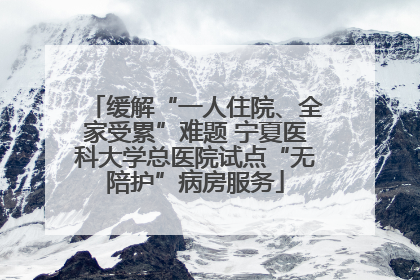 缓解“一人住院、全家受累”难题 宁夏医科大学总医院试点“无陪护”病房服务