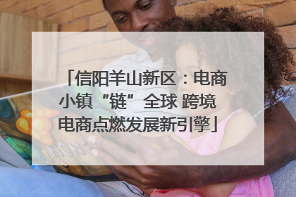 信阳羊山新区：电商小镇“链”全球 跨境电商点燃发展新引擎