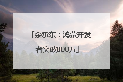 余承东：鸿蒙开发者突破800万