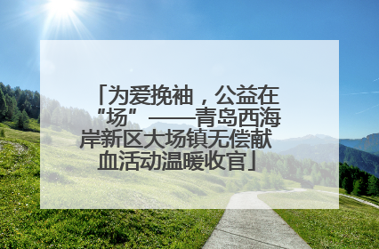 为爱挽袖，公益在“场”——青岛西海岸新区大场镇无偿献血活动温暖收官