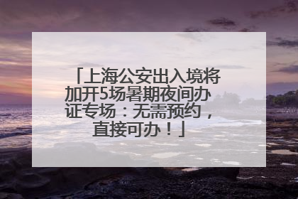 上海公安出入境将加开5场暑期夜间办证专场：无需预约，直接可办！