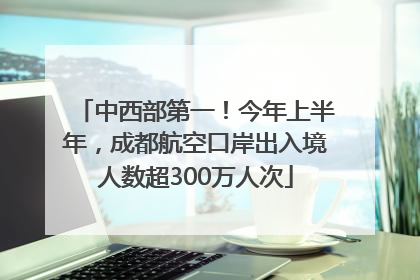 中西部第一！今年上半年，成都航空口岸出入境人数超300万人次