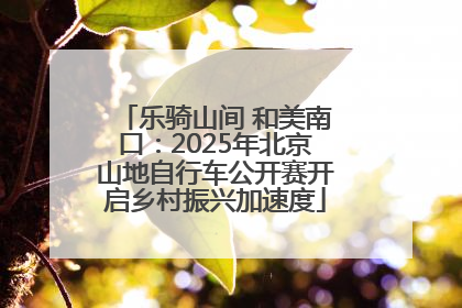 乐骑山间 和美南口：2025年北京山地自行车公开赛开启乡村振兴加速度