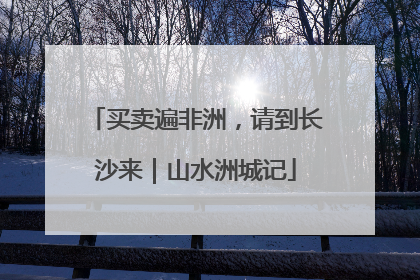 买卖遍非洲，请到长沙来｜山水洲城记