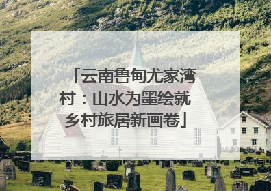 云南鲁甸尤家湾村：山水为墨绘就乡村旅居新画卷