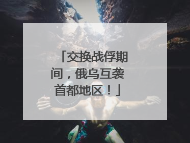 交换战俘期间，俄乌互袭首都地区！