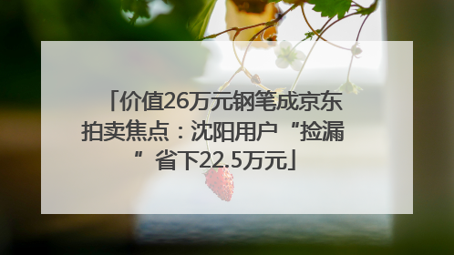 价值26万元钢笔成京东拍卖焦点：沈阳用户“捡漏”省下22.5万元