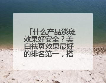 什么产品淡斑效果好安全？美白祛斑效果最好的排名第一，搭配抄作业