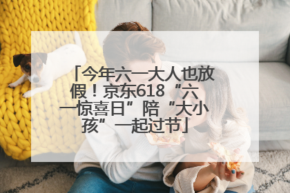 今年六一大人也放假！京东618“六一惊喜日”陪“大小孩”一起过节