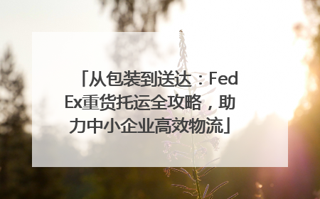 从包装到送达：FedEx重货托运全攻略，助力中小企业高效物流