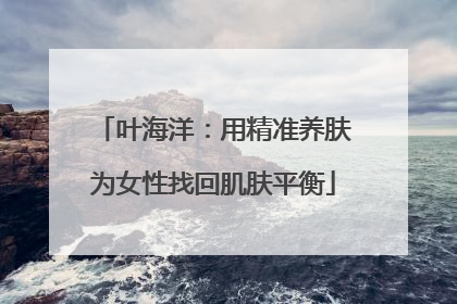 叶海洋：用精准养肤为女性找回肌肤平衡